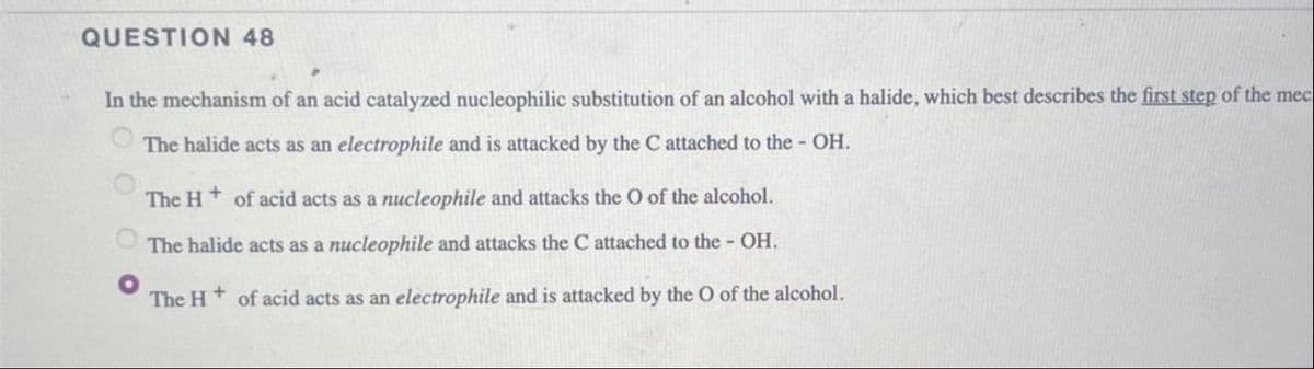 QUESTION 48
In the mechanism of an acid catalyzed nucleophilic substitution of an alcohol with a halide, which best describes the first step of the mec
The halide acts as an electrophile and is attacked by the C attached to the - OH.
The H+ of acid acts as a nucleophile and attacks the O of the alcohol.
The halide acts as a nucleophile and attacks the C attached to the - OH.
The H of acid acts as an electrophile and is attacked by the O of the alcohol.