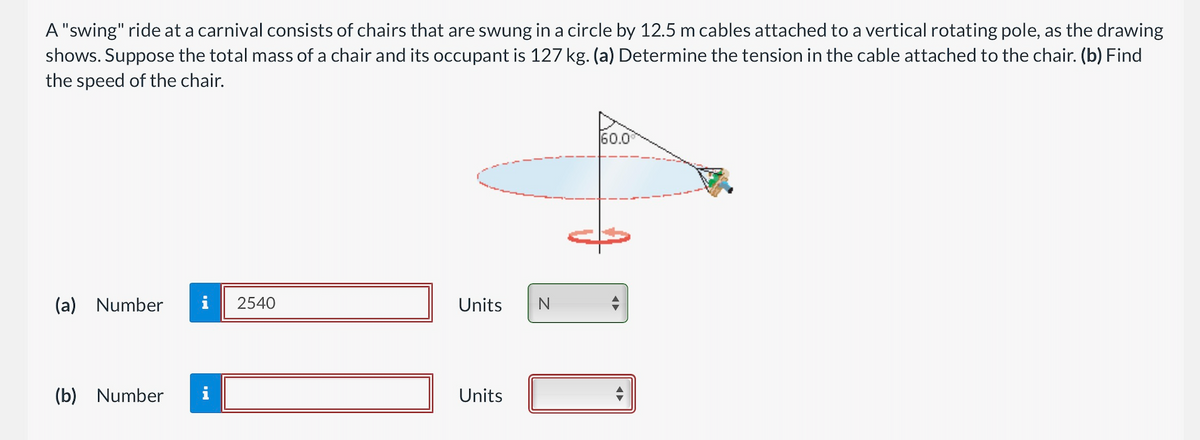 A "swing" ride at a carnival consists of chairs that are swung in a circle by 12.5 m cables attached to a vertical rotating pole, as the drawing
shows. Suppose the total mass of a chair and its occupant is 127 kg. (a) Determine the tension in the cable attached to the chair. (b) Find
the speed of the chair.
(a) Number
(b) Number i
2540
Units
Units
N
60.0