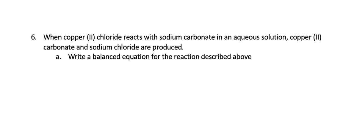 6. When copper (II) chloride reacts with sodium carbonate in an aqueous solution, copper (I)
carbonate and sodium chloride are produced.
a. Write a balanced equation for the reaction described above
