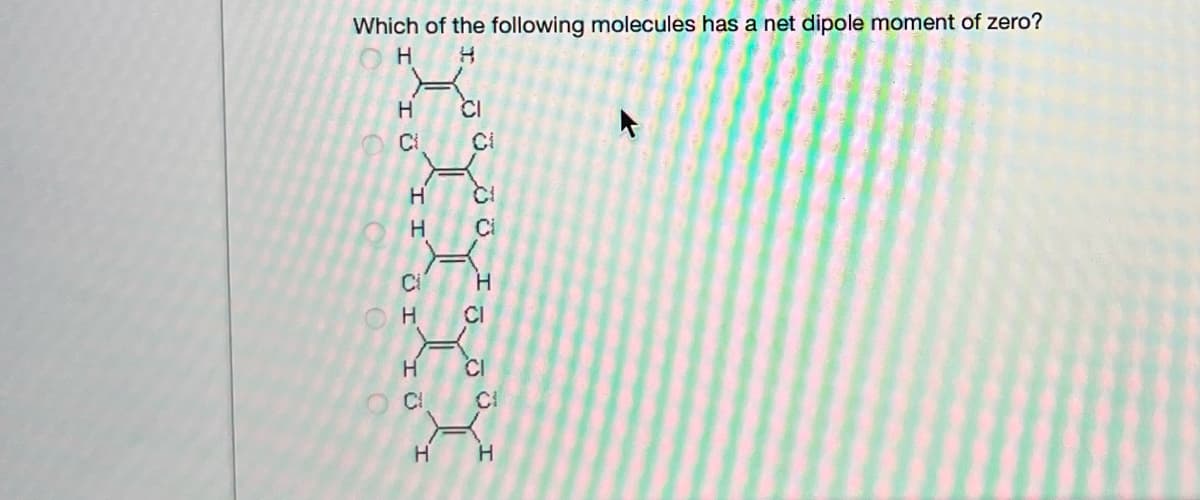 Which of the following molecules has a net dipole moment of zero?
H
CI
Ci
Ci
Ci
CI
H
CI
CI
H
`I I
