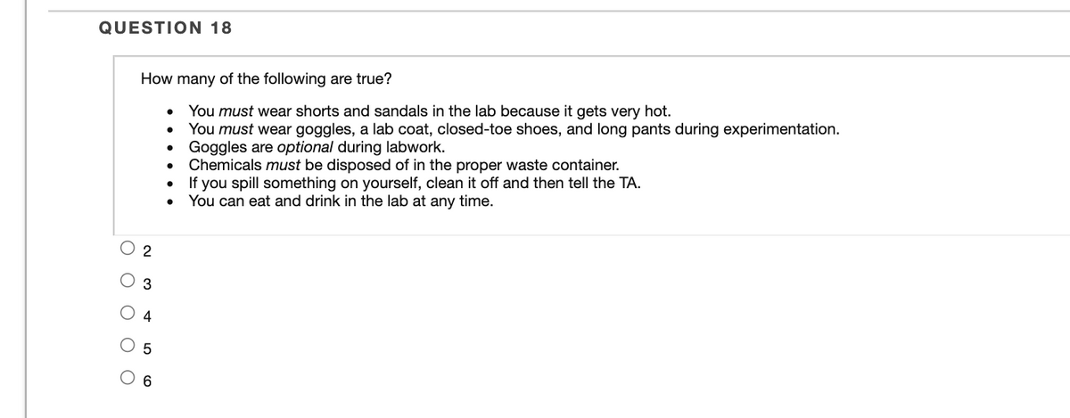 QUESTION 18
How many of the following are true?
You must wear shorts and sandals in the lab because it gets very hot.
You must wear goggles, a lab coat, closed-toe shoes, and long pants during experimentation.
Goggles are optional during labwork.
Chemicals must be disposed of in the proper waste container.
If you spill something on yourself, clean it off and then tell the TA.
You can eat and drink in the lab at any time.
2
4
3.
ооо оо
