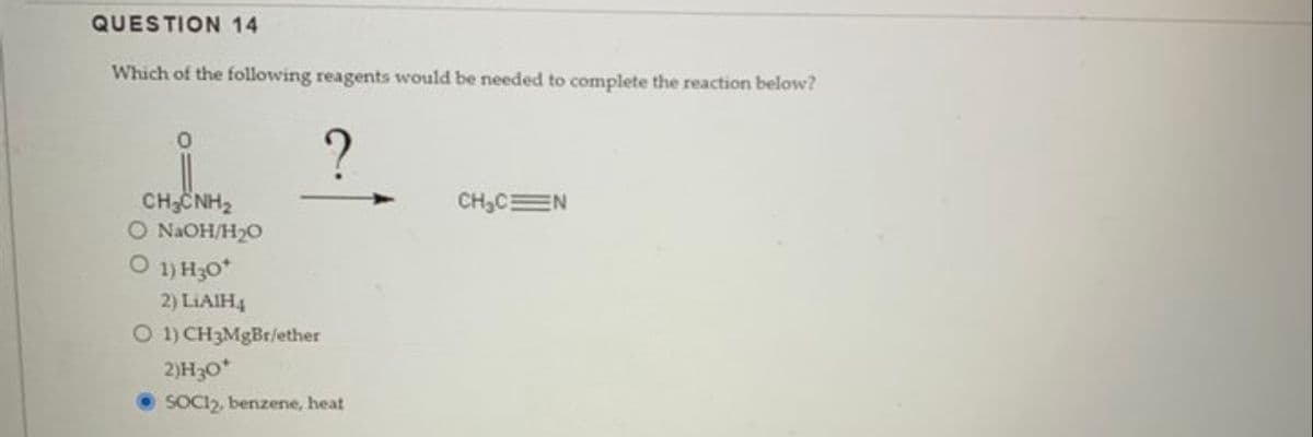 QUESTION 14
Which of the following reagents would be needed to complete the reaction below?
0
CHẾNH
O NaOH/H₂0
O 1) H30*
?
2) LIAIH4
O 1) CH3MgBr/ether
2)H30*
SOCI2, benzene, heat
CH₂C N