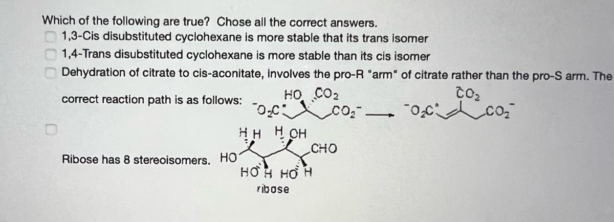Which of the following are true? Chose all the correct answers.
1,3-Cis disubstituted cyclohexane is more stable that its trans isomer
1,4-Trans disubstituted cyclohexane is more stable than its cis isomer
Dehydration of citrate to cis-aconitate, involves the pro-R "arm" of citrate rather than the pro-S arm. The
HO CO2
CO
correct reaction path is as follows:
co
HH H CH
CHO
Ribose has 8 stereoisomers. HO
HƠH HƠ H
Fibose
000
