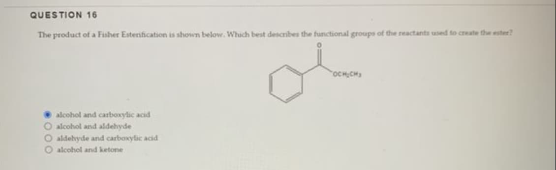 QUESTION 16
The product of a Fisher Esterification is shown below. Which best describes the functional groups of the reactants used to create the ester?
ol
alcohol and carboxylic acid
O alcohol and aldehyde
O aldehyde and carboxylic acid
O alcohol and ketone
OCH₂CH₂