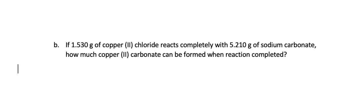 b. If 1.530 g of copper (II) chloride reacts completely with 5.210 g of sodium carbonate,
how much copper (II) carbonate can be formed when reaction completed?
