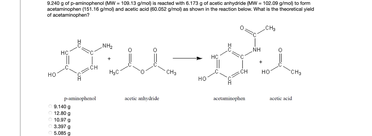 9.240 g of p-aminophenol (MW = 109.13 g/mol) is reacted with 6.173 g of acetic anhydride (MW = 102.09 g/mol) to form
acetaminophen (151.16 g/mol) and acetic acid (60.052 g/mol) as shown in the reaction below. What is the theoretical yield
of acetaminophen?
CH3
NH2
NH
HC
HC
+
+
.CH
H3C
CH3
CH
но
CH3
но
но
p-aminophenol
O 9.140 g
O 12.80 g
acetic anhydride
acetaminophen
acetic acid
O 10.97 g
O 3.397 g
O 5.085 g
