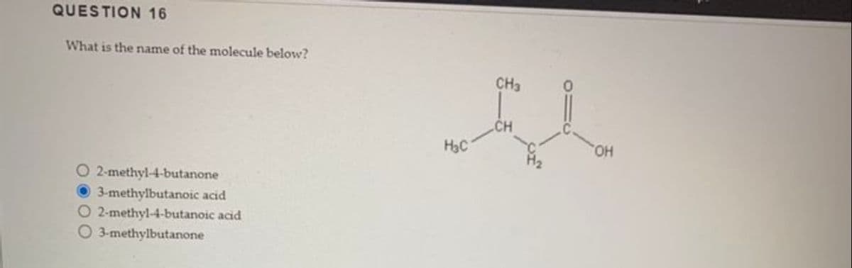 QUESTION 16
What is the name of the molecule below?
O 2-methyl-4-butanone
3-methylbutanoic acid
O 2-methyl-4-butanoic acid
3-methylbutanone
H₂C
CH3
OH