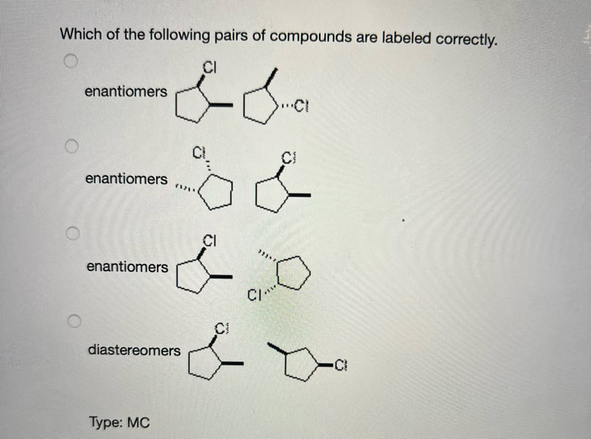 Which of the following pairs of compounds are labeled correctly.
CI
enantiomers
CI
CI
enantiomers
CI
enantiomers
CI
diastereomers
Туре: MC
