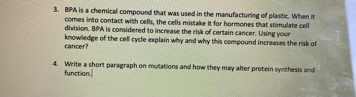 3. BPA is a chemical compound that was used in the manufacturing of plastic. When it
comes into contact with cells, the cells mistake it for hormones that stimulate cell
division. BPA is considered to increase the risk of certain cancer. Using your
knowledge of the cell cycle explain why and why this compound increases the risk of
cancer?
4. Write a short paragraph on mutations and how they may alter protein synthesis and
function.
