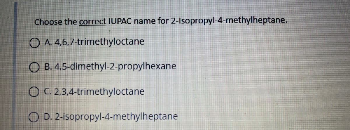 Choose the correct IUPAC name for 2-Isopropyl-4-methylheptane.
O A. 4,6,7-trimethyloctane
O B. 4,5-dimethyl-2-propylhexane
O C. 2,3,4-trimethyloctane
O D. 2-isopropyl-4-methylheptane
