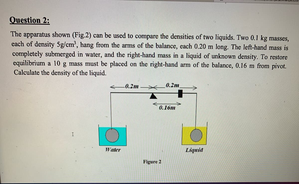 Question 2:
The apparatus shown (Fig.2) can be used to compare the densities of two liquids. Two 0.1 kg masses,
each of density 5g/cm', hang from the arms of the balance, each 0.20 m long. The left-hand mass is
completely submerged in water, and the right-hand mass in a liquid of unknown density. To restore
equilibrium a 10 g mass must be placed on the right-hand arm of the balance, 0.16 m from pivot.
Calculate the density of the liquid.
0.2m
0.2m
0.16m
Water
Liquid
Figure 2
