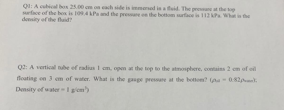 Q1: A cubical box 25.00 cm on each side is immersed in a fluid. The pressure at the top
surface of the box is 109.4 kPa and the pressure on the bottom surface is 112 kPa. What is the
density of the fluid?
Q2: A vertical tube of radius 1 cm, open at the top to the atmosphere, contains 2 cm of oil
floating on 3 cm of water. What is the gauge pressure at the bottom? (Poil = 0:82pwater);
Density of water = 1 g/cm')
