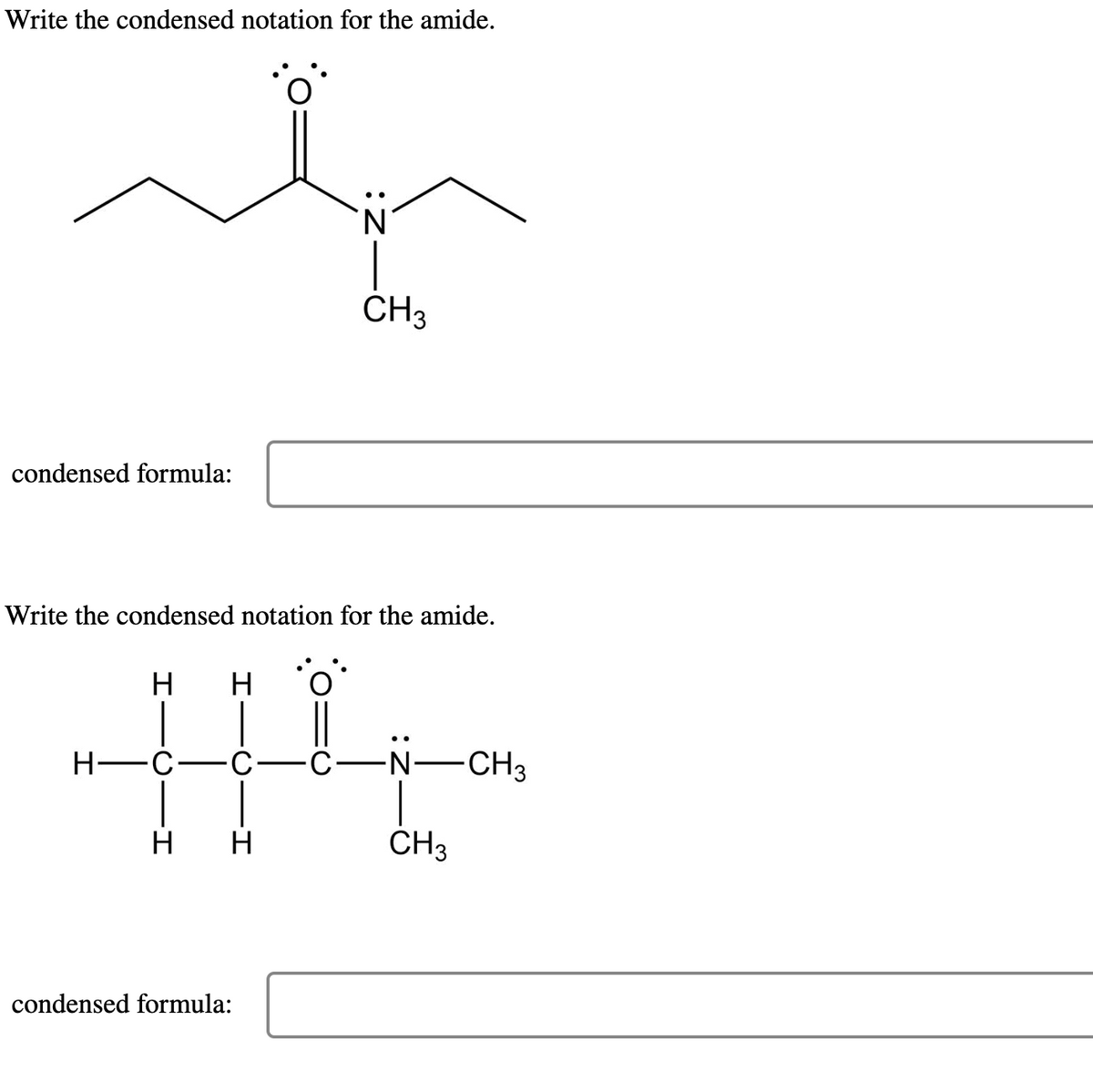 Write the condensed notation for the amide.
condensed formula:
Write the condensed notation for the amide.
H H
H-C
·C-C-
H H
CH3
condensed formula:
-N-CH3
CH3