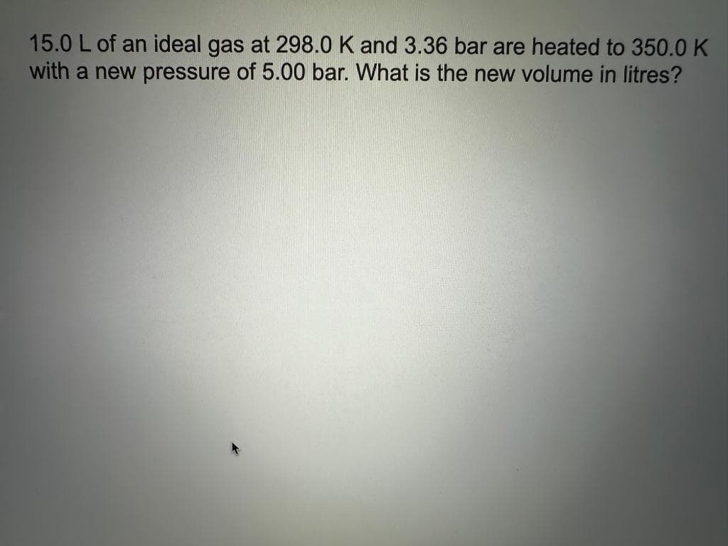 15.0 L of an ideal gas at 298.0 K and 3.36 bar are heated to 350.0 K
with a new pressure of 5.00 bar. What is the new volume in litres?