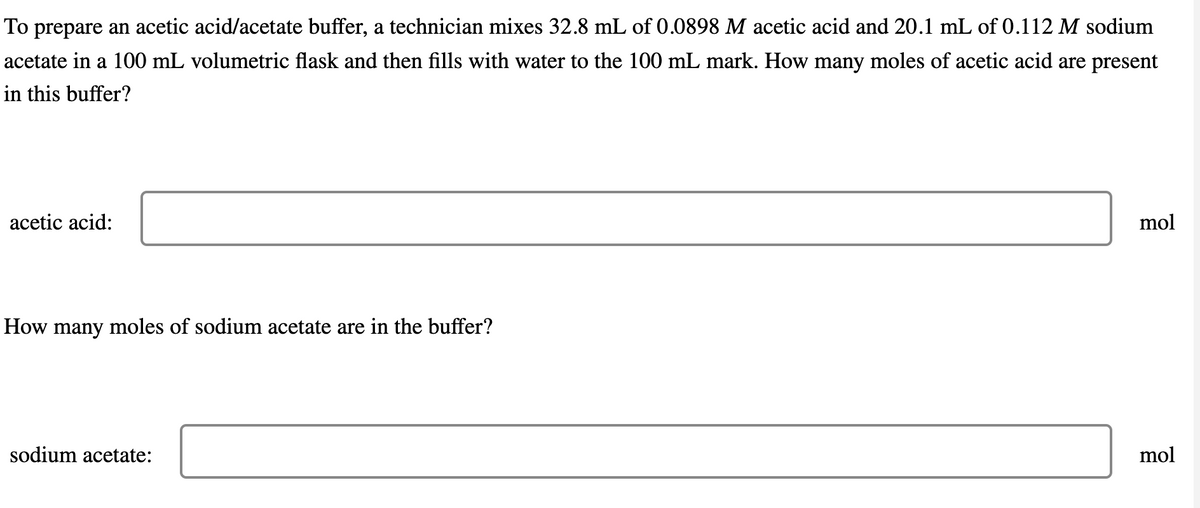 To prepare an acetic acid/acetate buffer, a technician mixes 32.8 mL of 0.0898 M acetic acid and 20.1 mL of 0.112 M sodium
acetate in a 100 mL volumetric flask and then fills with water to the 100 mL mark. How many moles of acetic acid are present
in this buffer?
acetic acid:
How many moles of sodium acetate are in the buffer?
sodium acetate:
mol
mol