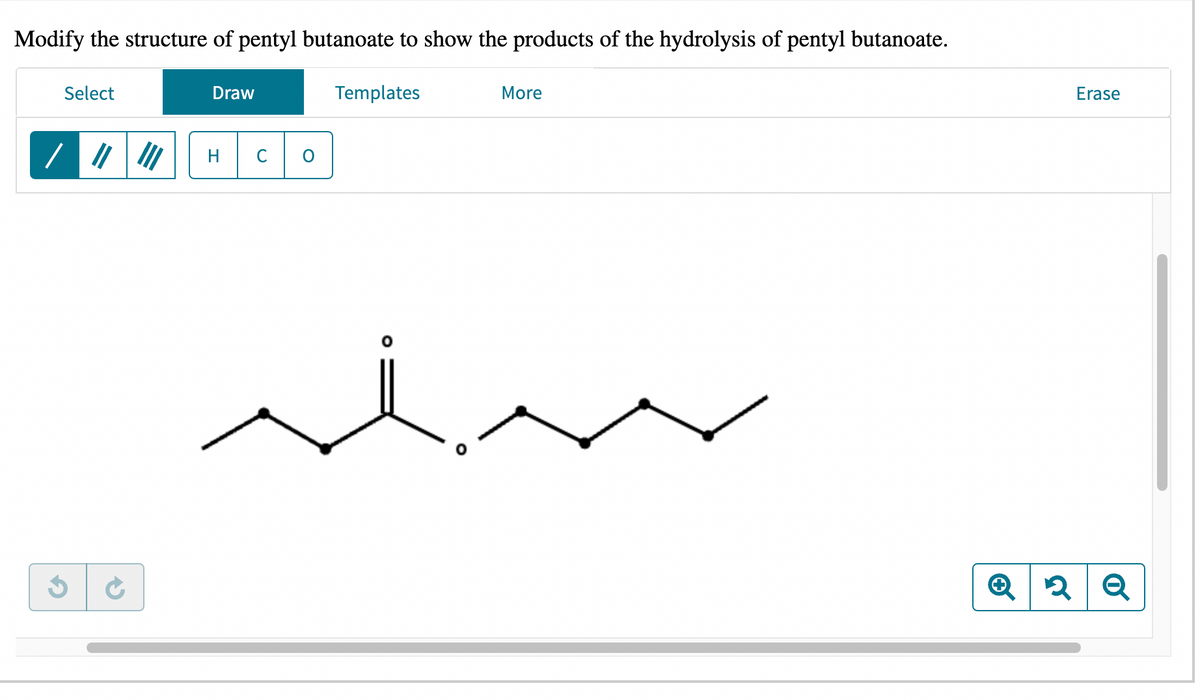 Modify the structure of pentyl butanoate to show the products of the hydrolysis of pentyl butanoate.
Select
C
Draw
H с
Templates
O
More
Erase
✪ 2 Q