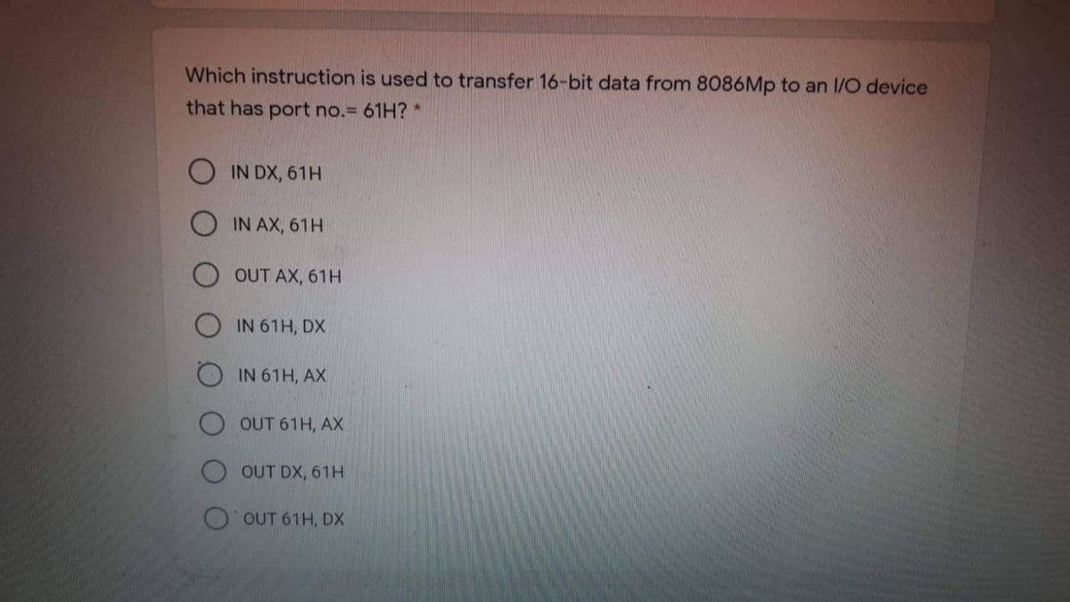 Which instruction is used to transfer 16-bit data from 8086Mp to an I/O device
that has port no.= 61H? *
IN DX, 61H
IN AX, 61H
OUT AX, 61H
IN 61H, DX
IN 61H, AX
OUT 61H, AX
OUT DX, 61H
OUT 61H, DX