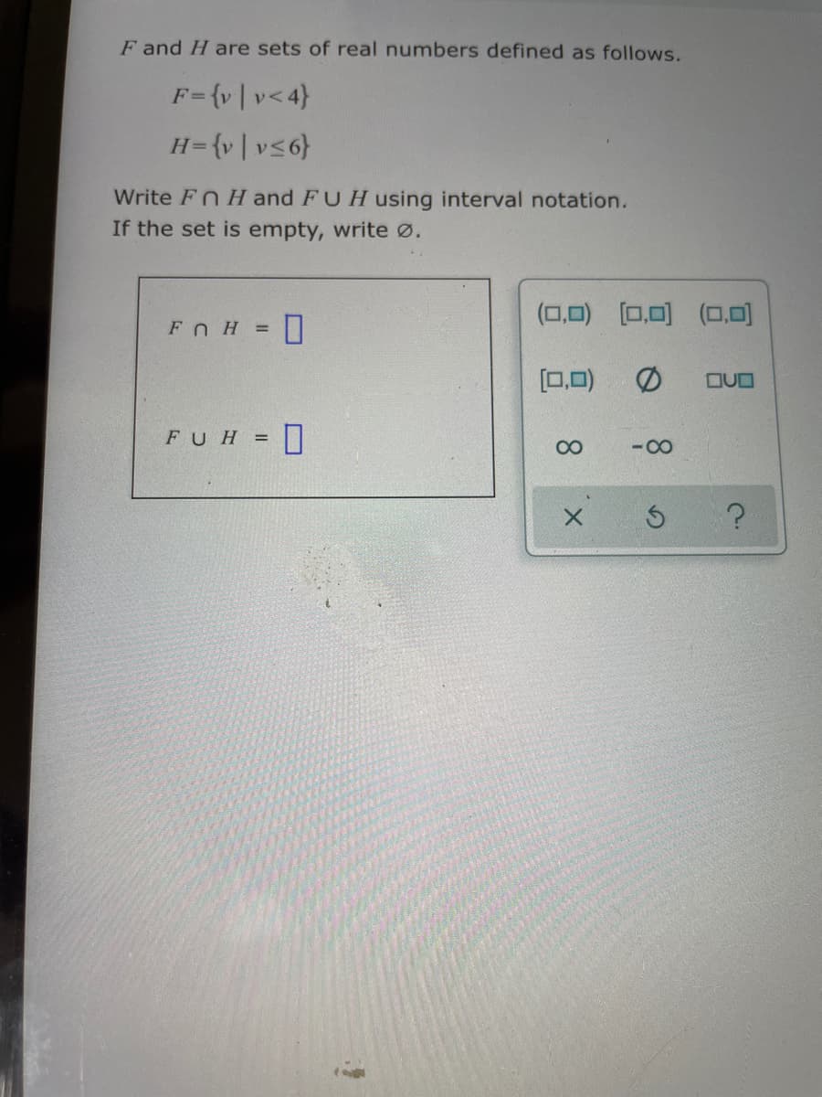 F and H are sets of real numbers defined as follows.
F={v|v<4}
H= {v|v<6}
Write Fn H and FUHusing interval notation.
If the set is empty, write Ø.
(0,0) [0,0) (O,0)
FOH D
[0,0)
OUO
FUH = I
- 00
00
