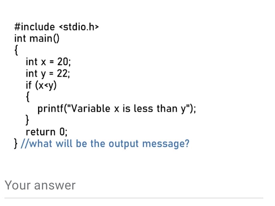 #include <stdio.h>
int main()
{
int x = 20;
int y = 22;
if (x<y)
{
printf("Variable x is less than y");
}
return 0;
} //what will be the output message?
Your answer
