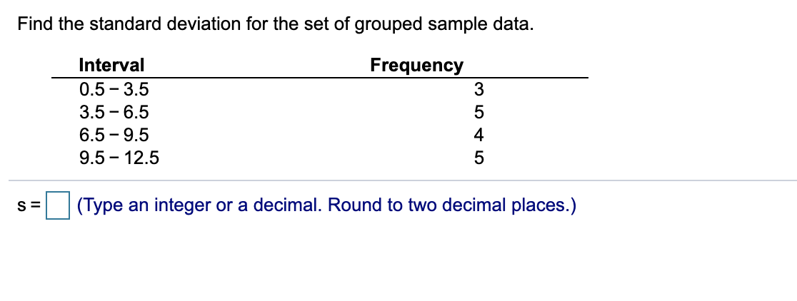 Find the standard deviation for the set of grouped sample data.
Interval
Frequency
0.5 - 3.5
3
3.5 - 6.5
5
6.5 - 9.5
4
9.5 – 12.5
S=
(Type an integer or a decimal. Round to two decimal places.)
