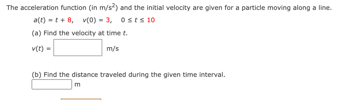 The acceleration function (in m/s²) and the initial velocity are given for a particle moving along a line.
a(t) = t + 8, v(0) = 3,
0 <t< 10
(a) Find the velocity at time t.
v(t)
m/s
(b) Find the distance traveled during the given time interval.
m
