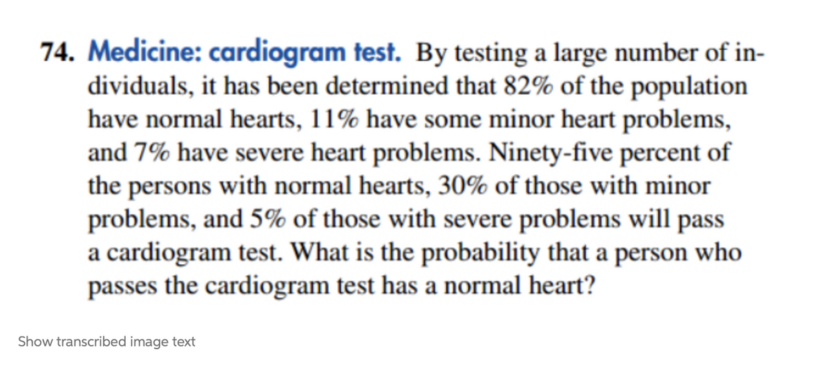 74. Medicine: cardiogram test. By testing a large number of in-
dividuals, it has been determined that 82% of the population
have normal hearts, 11% have some minor heart problems,
and 7% have severe heart problems. Ninety-five percent of
the persons with normal hearts, 30% of those with minor
problems, and 5% of those with severe problems will pass
a cardiogram test. What is the probability that a person who
passes the cardiogram test has a normal heart?
Show transcribed image text
