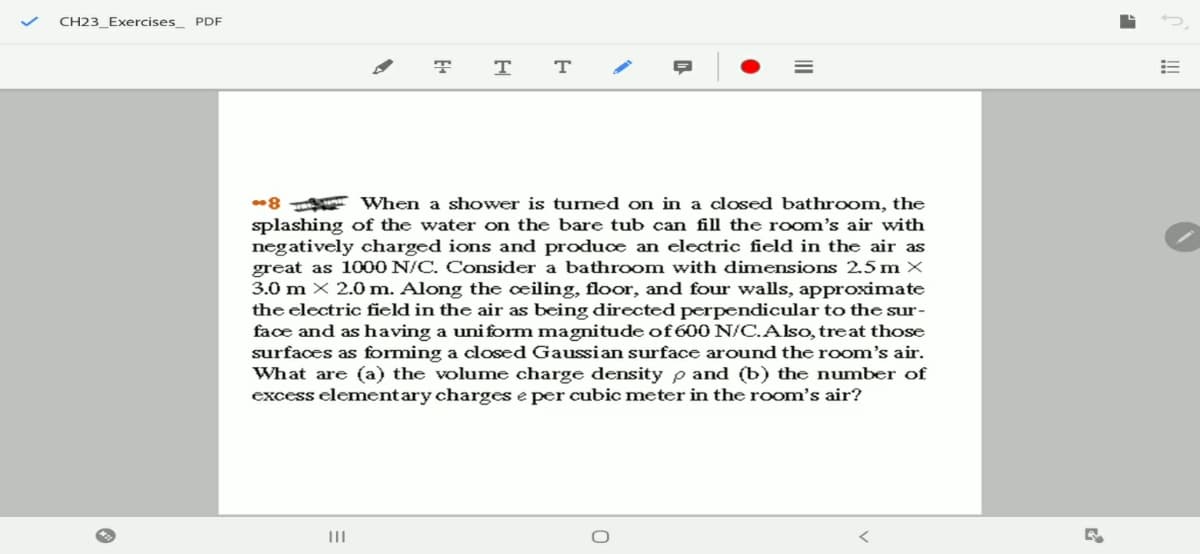 CH23_Exercises_ PDF
T
-8 When a shower is turned on in a closed bathroom, the
splashing of the water on the bare tub can fill the room's air with
negatively charged ions and produce an electric field in the air as
great as 1000 N/C. Consider a bathroom with dimensions 2.5 m ×
3.0 m × 2.0 m. Along the cœiling, floor, and four walls, approximate
the clectric field in the air as being directed perpendicular to the sur-
face and as having a uniform magnitude of 600 N/C.Also, treat those
surfaces as forming a closed Gaussian surface around the room's air.
What are (a) the volume charge density p and (b) the number of
excess elementary charges e per cubic meter in the room's air?
II
