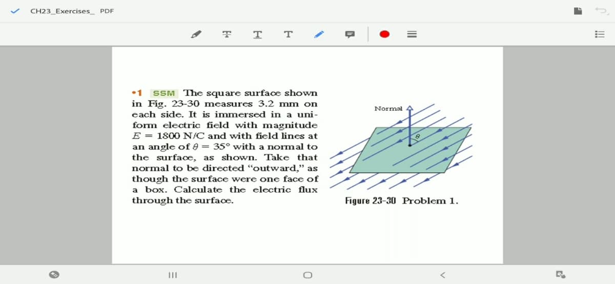 CH23_Exercises_ PDF
т
•1 SSM The square surface shOwn
in Fig. 23-30 measures 3.2 mm on
each side. It is immersed in a uni-
form electric field with magnitude
E = 1800 N/C and with field lines at
an angle of 9 = 35° with a normal to
the surface, as shown. Take that
normal to be directed "outward," as
though the surface were one face of
a box. Calculate the electric flux
through the surfacœ.
Normal
Figure 23-30 Problem 1.
II
II
