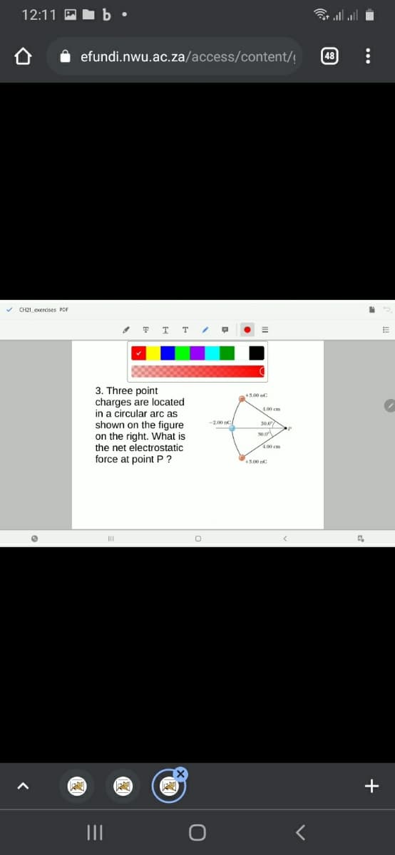 12:11 P b •
令l
efundi.nwu.ac.za/access/content/!
v CH21_exercises PDF
T T T
3. Three point
charges are located
in a circular arc as
shown on the figure
on the right. What is
the net electrostatic
force at point P ?
+3.00C
1.00 cm
30.0
-2.00 nC
4.00 cm
45.00
II
+
II
