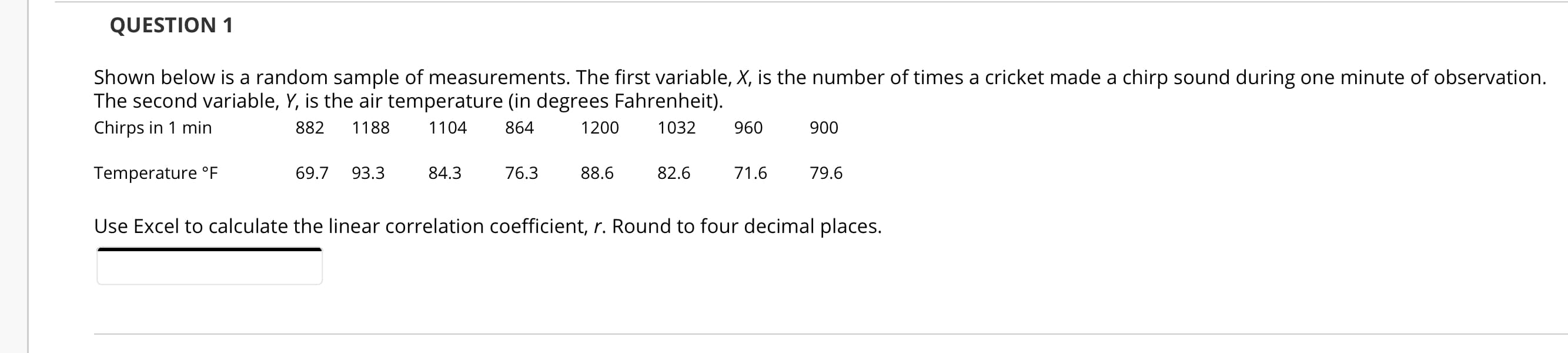 Shown below is a random sample of measurements. The first variable, X, is the number of times a cricket made a chirp sound during one minute of observation.
The second variable, Y, is the air temperature (in degrees Fahrenheit).
Chirps in 1 min
882
1188
1104
864
1200
1032
960
900
Temperature °F
69.7
93.3
84.3
76.3
88.6
82.6
71.6
79.6
Use Excel to calculate the linear correlation coefficient, r. Round to four decimal places.
