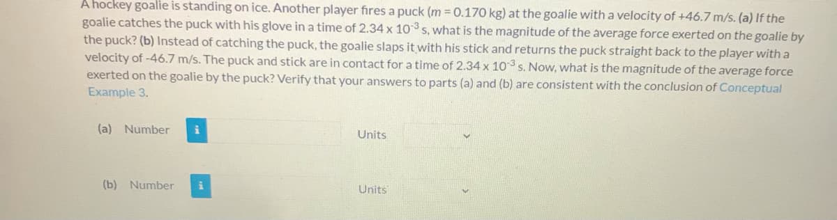A hockey goalie is standing on ice. Another player fires a puck (m = 0.170 kg) at the goalie with a velocity of +46.7 m/s. (a) If the
goalie catches the puck with his glove in a time of 2.34 x 10 s, what is the magnitude of the average force exerted on the goalie by
the puck? (b) Instead of catching the puck, the goalie slaps it with his stick and returns the puck straight back to the player with a
velocity of -46.7 m/s. The puck and stick are in contact for a time of 2.34 x 10 s. Now, what is the magnitude of the average force
exerted on the goalie by the puck? Verify that your answers to parts (a) and (b) are consistent with the conclusion of Conceptual
Example 3.
(a) Number
Units
(b) Number
Units
