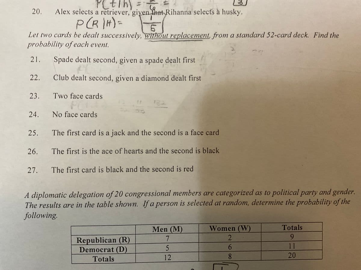 14
20.
Alex selects a retriever, giyen that Rihanna selects à husky.
P(R H)=
9.
Let two cards be dealt successively, without replacement, from a standard 52-card deck. Find the
probability of each event.
21. Spade dealt second, given a spade dealt first
22.
Club dealt second, given a diamond dealt first
23. Two face cards
FC
132
50
24.
No face cards
25.
The first card is a jack and the second is a face card
26.
The first is the ace of hearts and the second is black
27.
The first card is black and the second is red
A diplomatic delegation of 20 congressional members are categorized as to political party and gender.
The results are in the table shown. If a person is selected at random, determine the probability of the
following.
Men (M)
Women (W)
Totals
7
2
6.
Republican (R)
Democrat (D)
11
Totals
12
20
18
