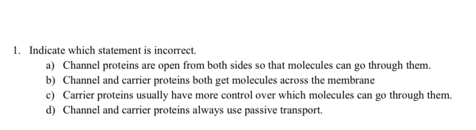 1. Indicate which statement is incorrect.
a) Channel proteins are open from both sides so that molecules can go through them.
b) Channel and carrier proteins both get molecules across the membrane
c) Carrier proteins usually have more control over which molecules can go through them.
d) Channel and carrier proteins always use passive transport.