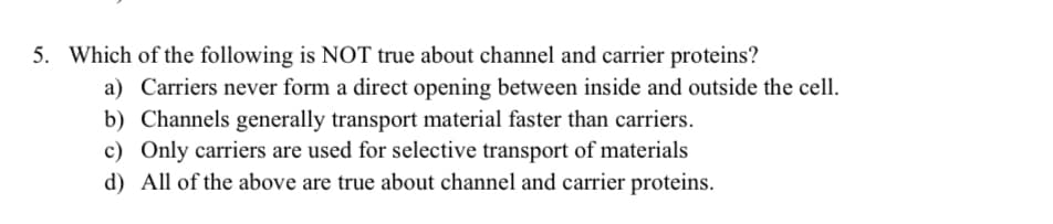 5. Which of the following is NOT true about channel and carrier proteins?
a) Carriers never form a direct opening between inside and outside the cell.
b) Channels generally transport material faster than carriers.
c) Only carriers are used for selective transport of materials
d) All of the above are true about channel and carrier proteins.