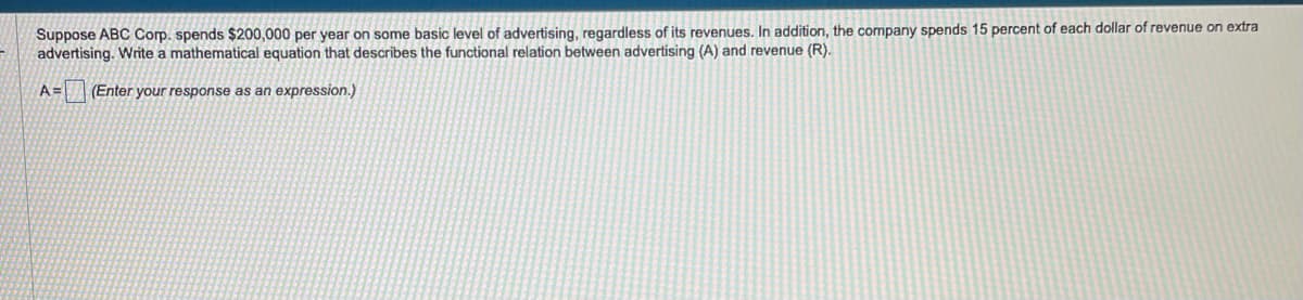 Suppose ABC Corp. spends $200,000 per year on some basic level of advertising, regardless of its revenues. In addition, the company spends 15 percent of each dollar of revenue on extra
advertising. Write a mathematical equation that describes the functional relation between advertising (A) and revenue (R).
A= (Enter your response as an expression.)