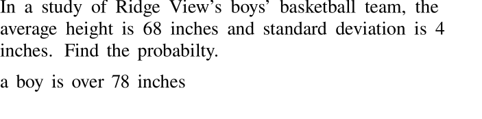 In a study of Ridge View's boys' basketball team, the
average height is 68 inches and standard deviation is 4
inches. Find the probabilty.
a boy is over 78 inches
