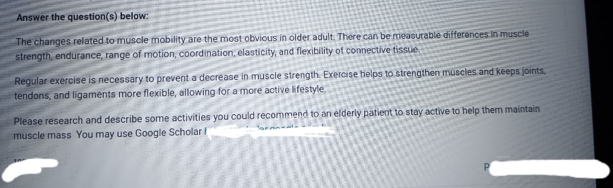 Answer the question(s) below:
The changes related to muscle mobility are the most obvious in older adult. There can be measurable differences in muscle
strength, endurance, range of motion, coordination, elasticity, and flexibility of connective tissue.
Regular exercise is necessary to prevent a decrease in muscle strength. Exercise helps to strengthen muscles and keeps joints,
tendons, and ligaments more flexible, allowing for a more active lifestyle.
Please research and describe some activities you could recommend to an elderly patient to stay active to help them maintain
muscle mass You may use Google Scholar