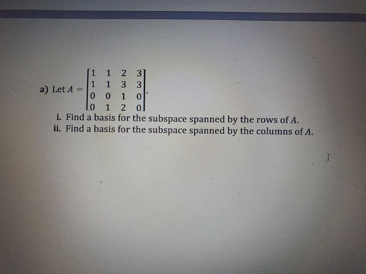 [1 1 2 3
1 33
a) Let A =
0.
1
1 2
i. Find a basis for the subspace spanned by the rows of A.
ii. Find a basis for the subspace spanned by the columns of A.

