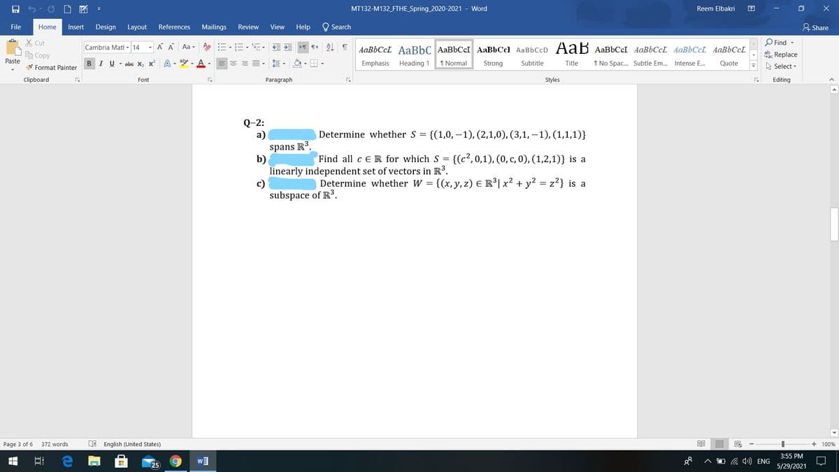 MT132-M132_FTHE_Spring 2020-2021 - Word
Reem Elbakri
困
O X
File
Home
Insert
Design
Layout
References
Mailings
Review
View
Help
O Search
유 Share
X Cut
Cambria Mati - 14
A A
:三,三,,
AL T
O Find -
Aa -
AaBbCcL AaBbC AABBCCI AaBbCcl AaBbCcD AaB AABBCCI AABBCCL AABBCCL AAB6CCL
自Copy
ab. Replace
Paste
V Format Painter
BIU- abe X, x A - ay - A
Emphasis
Heading 1
1 Normal
Strong
Subtitle
Title
1 No Spac.. Subtle Em.. Intense E.
Quote
A Select -
Clipboard
Font
Paragraph
Styles
Editing
Q-2:
a)
{(1,0,–1), (2,1,0), (3,1, – 1), (1,1,1)}
Determine whether S =
spans R3.
b)
linearly independent set of vectors in R3.
c)
subspace of R3.
Find all c ER for which S = {(c², 0,1), (0, c, 0), (1,2,1)} is a
Determine whether W = {(x, y, z) E R°| x² + y² = z²} is a
Page 3 of 6
372 words
English (United States)
+ 100%
3:55 PM
a 4») ENG
25
5/29/2021
