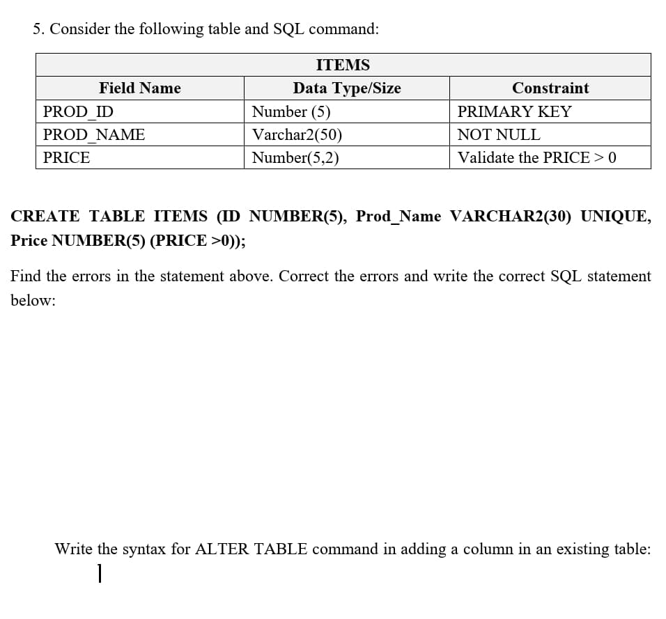 5. Consider the following table and SQL command:
ITEMS
Field Name
Data Type/Size
Constraint
PROD ID
Number (5)
PRIMARY KEY
PROD NAME
Varchar2(50)
NOT NULL
PRICE
Number(5,2)
Validate the PRICE > 0
CREATE TABLE ITEMS (ID NUMBER(5), Prod_Name VARCHAR2(30) UNIQUE,
Price NUMBER(5) (PRICE >0));
Find the errors in the statement above. Correct the errors and write the correct SQL statement
below:
Write the syntax for ALTER TABLE command in adding a column in an existing table:
