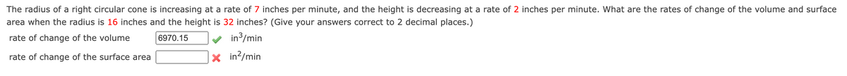 The radius of a right circular cone is increasing at a rate of 7 inches per minute, and the height is decreasing at a rate of 2 inches per minute. What are the rates of change of the volume and surface
area when the radius is 16 inches and the height is 32 inches? (Give your answers correct to 2 decimal places.)
rate of change of the volume
6970.15
in3/min
rate of change of the surface area
X in?/min
