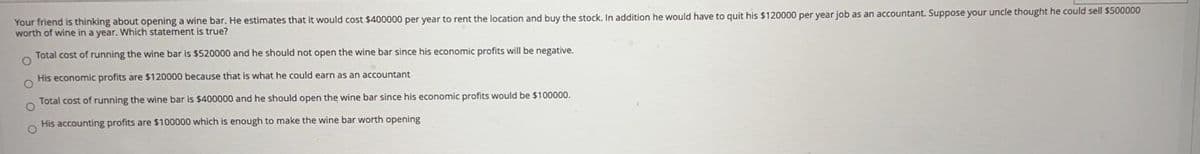 Your friend is thinking about opening a wine bar. He estimates that it would cost $400000 per year to rent the location and buy the stock, In addition he would have to quit his $120000 per year job as an accountant. Suppose your uncle thought he could sell $500000
worth of wine in a year. Which statement is true?
Total cost of running the wine bar is $520000 and he should not open the wine bar since his economic profits will be negative.
His economic profits are $120000 because that is what he could earn as an accountant
Total cost of running the wine bar is $400000 and he should open the wine bar since his economic profits would be $100000.
worth opening
His accounting profits are $100000 which is enough to make the wine
