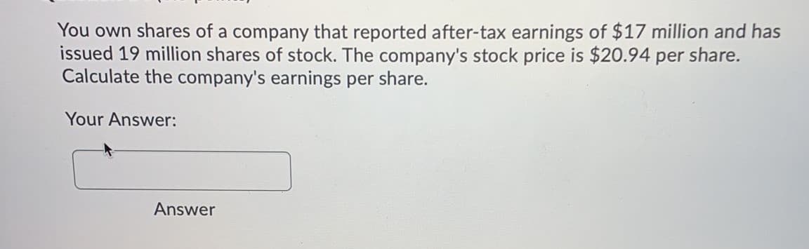 You own shares of a company that reported after-tax earnings of $17 million and has
issued 19 million shares of stock. The company's stock price is $20.94 per share.
Calculate the company's earnings per share.
Your Answer:
Answer
