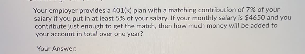 Your employer provides a 401(k) plan with a matching contribution of 7% of your
salary if you put in at least 5% of your salary. If your monthly salary is $4650 and you
contribute just enough to get the match, then how much money will be added to
your account in total over one year?
Your Answer:

