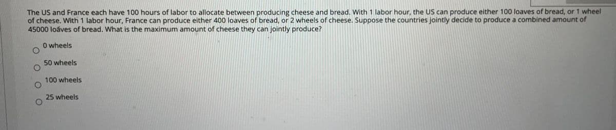 The US and France each have 100 hours of labor to allocate between producing cheese and bread. With 1 labor hour, the US can produce either 100 loaves of bread, or 1 wheel
of cheese. With 1 labor hour, France can produce either 400 loaves of bread, or 2 wheels of cheese. Suppose the countries jointly decide to produce a combined amount of
45000 loaves of bread. What is the maximum amount of cheese they can jointly produce?
O wheels
50 wheels
100 wheels
25 wheels
