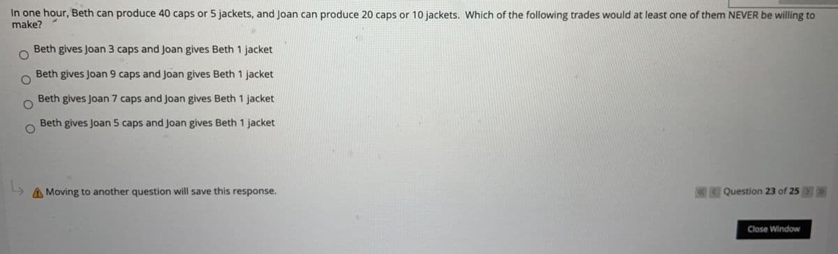 In one hour, Beth can produce 40 caps or 5 jackets, and Joan can produce 20 caps or 10 jackets. Which of the following trades would at least one of them NEVER be willing to
make?
Beth gives Joan 3 caps and Joan gives Beth 1 jacket
Beth gives Joan 9 caps and Joan gives Beth 1 jacket
Beth gives Joan 7 caps and Joan gives Beth 1 jacket
Beth gives Joan 5 caps and Joan gives Beth 1 jacket
AMoving to another question will save this response.
Question 23 of 25>
Close Window
