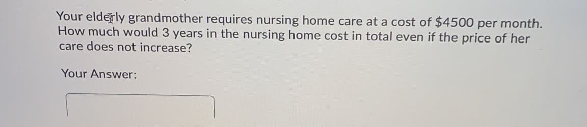 Your elderly grandmother requires nursing home care at a cost of $4500 per month.
How much would 3 years in the nursing home cost in total even if the price of her
care does not increase?
Your Answer:
