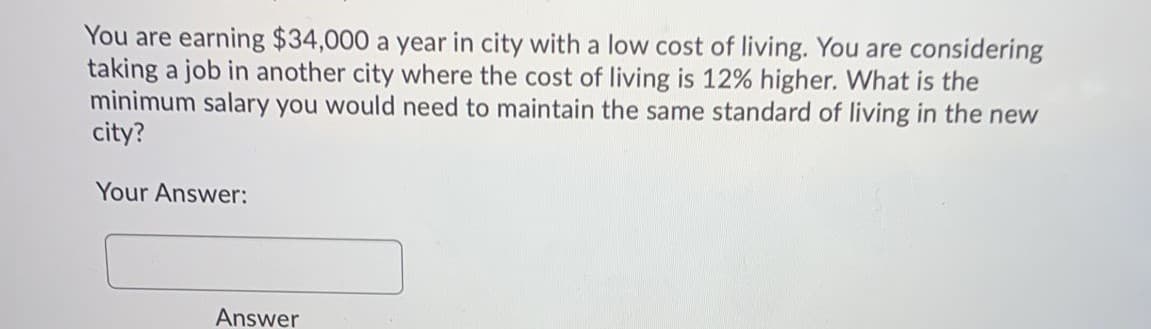 You are earning $34,000 a year in city with a low cost of living. You are considering
taking a job in another city where the cost of living is 12% higher. What is the
minimum salary you would need to maintain the same standard of living in the new
city?
Your Answer:
Answer
