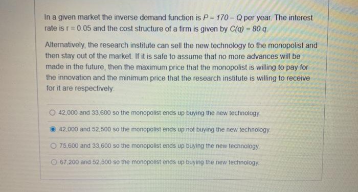 In a given market the inverse demand function is P= 170 - Q per year. The interest
rate is r= 0.05 and the cost structure of a firm is given by C(q) = 80 q.
%3D
%3D
Alternatively, the research institute can sell the new technology to the monopolist and
then stay out of the market. If it is safe to assume that no more advances will be
made in the future, then the maximum price that the monopolist is willing to pay for
the innovation and the minimum price that the research institute is willing to receive
for it are respectively
O 42.000 and 33.600 so the monopolist ends up buying the new technology.
42.000 and 52,500 so the monopolist ends up not buying the new technology.
O 75,600 and 33,600 so the monopolist ends up buying the new technology.
O 67,200 and 52,500 so the monopolist ends up buying the new technology.
