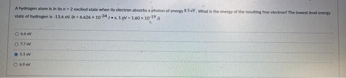 A hydrogen atom is in its n2 excited state when its electron absorbs a photon of energy 85 eV. What is the energy of the resulting free electron? The lowest level energy
state of hydrogen is-13.6 ev. Ih= 6.626 x 10 34 .s, 1 ev= 1.60 x 10 19 )
O 66 ev
O 7.7 ev
5.1 ev
O 69 V
